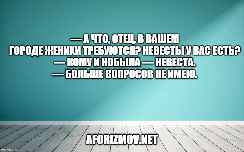 — А что, отец, в вашем городе женихи требуются? Невесты у вас есть?
— Кому и кобыла — невеста.
— Больше вопросов не имею.