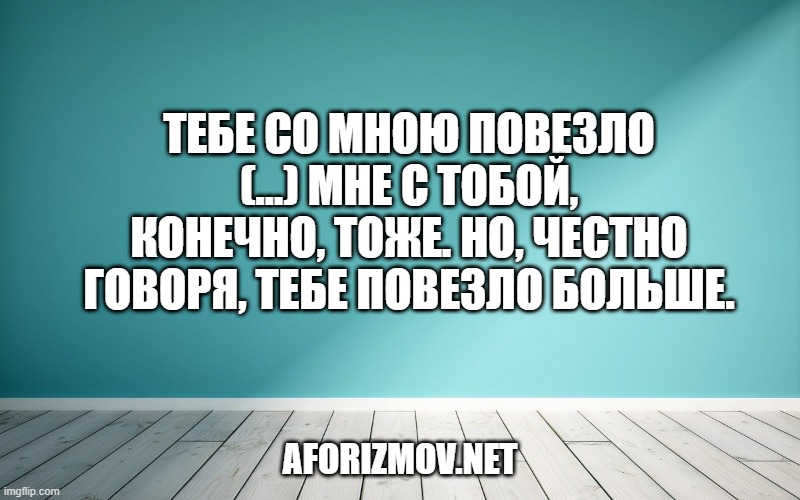 Тебе со мною повезло (…) Мне с тобой, конечно, тоже. Но, честно говоря, тебе повезло больше.
