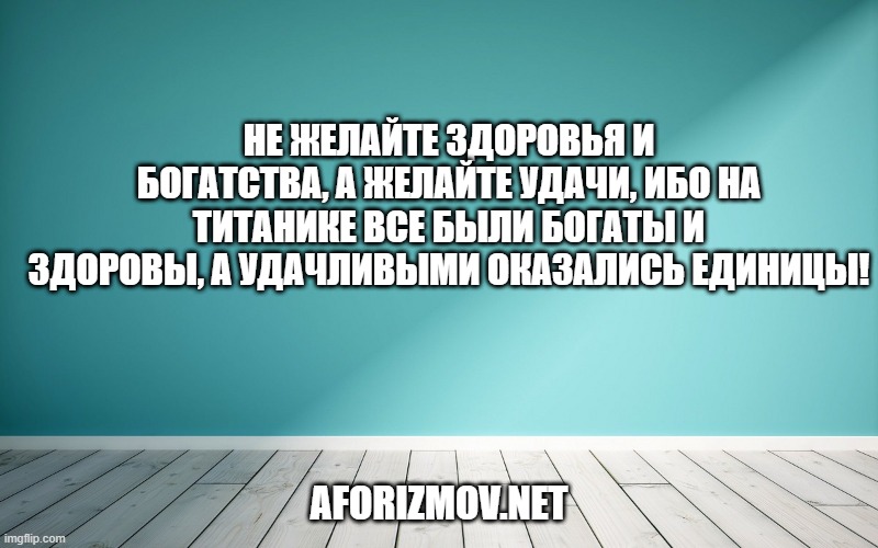 Не желайте здоровья и богатства, а желайте удачи, ибо на Титанике все были богаты и здоровы, а удачливыми оказались единицы!