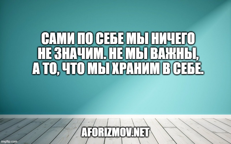 Сами по себе мы ничего не значим. Не мы важны, а то, что мы храним в себе.