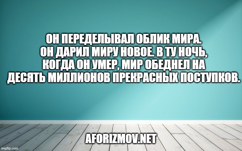 Он переделывал облик мира. Он дарил миру новое. В ту ночь, когда он умер, мир обеднел на десять миллионов прекрасных поступков.