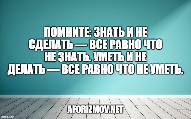 Помните: знать и не сделать — все равно что не знать. Уметь и не делать — все равно что не уметь.