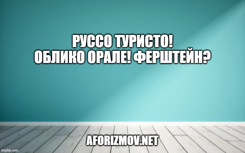 Руссо туристо! Облико орале! Ферштейн?