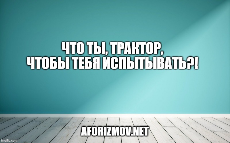 Что ты, трактор, чтобы тебя испытывать?!