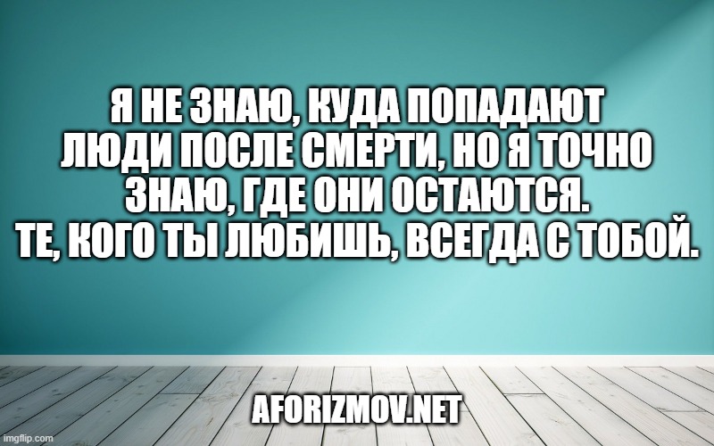 Я не знаю, куда попадают люди после смерти, но я точно знаю, где они остаются. Те, кого ты любишь, всегда с тобой.