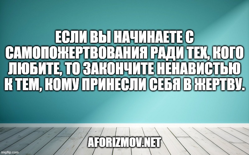 Если вы начинаете с самопожертвования ради тех, кого любите, то закончите ненавистью к тем, кому принесли себя в жертву.