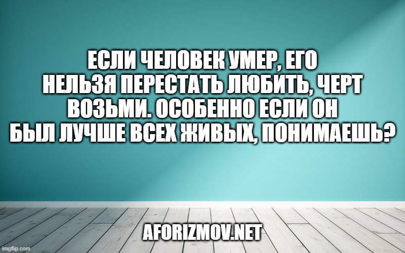 Если человек умер, его нельзя перестать любить, черт возьми. Особенно если он был лучше всех живых, понимаешь?