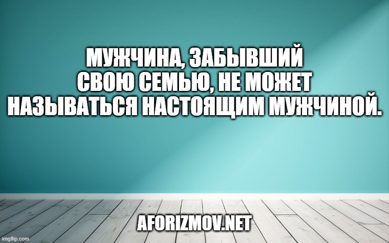 Мужчина, забывший свою семью, не может называться настоящим мужчиной.