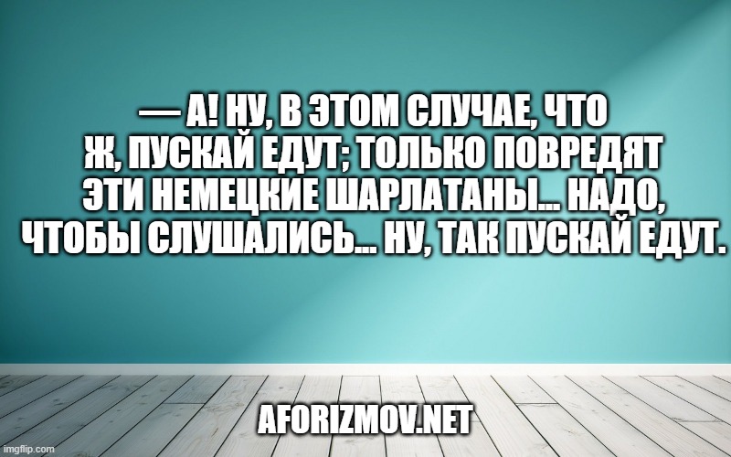 — А! Ну, в этом случае, что ж, пускай едут; только повредят эти немецкие шарлатаны... Надо, чтобы слушались... Ну, так пускай едут.