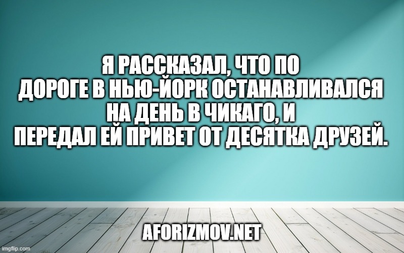Я рассказал, что по дороге в Нью-Йорк останавливался на день в Чикаго, и передал ей привет от десятка друзей.