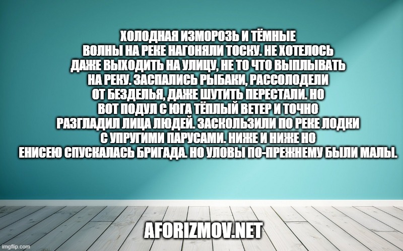 Холодная изморозь и тёмные волны на реке нагоняли тоску. Не хотелось даже выходить на улицу, не то что выплывать на реку. Заспались рыбаки, рассолодели от безделья, даже шутить перестали. Но вот подул с юга тёплый ветер и точно разгладил лица людей. Заскользили по реке лодки с упругими парусами. Ниже и ниже но Енисею спускалась бригада. Но уловы по-прежнему были малы.