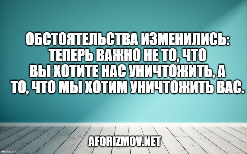 Обстоятельства изменились: теперь важно не то, что вы хотите нас уничтожить, а то, что мы хотим уничтожить вас.