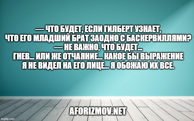 — Что будет, если Гилберт узнает, что его младший брат заодно с Баскервиллями? — Не важно, что будет... Гнев... Или же отчаяние... Какое бы выражение я не видел на его лице... Я обожаю их все.