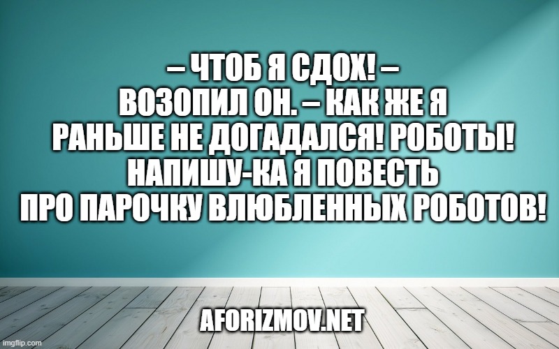 – Чтоб я сдох! – возопил он. – Как же я раньше не догадался! Роботы! Напишу-ка я повесть про парочку влюбленных роботов!