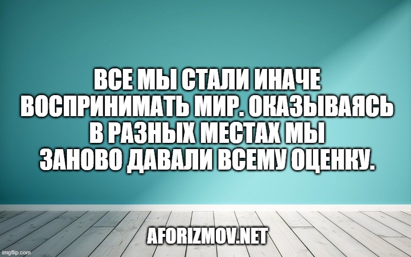 Все мы стали иначе воспринимать мир. Оказываясь в разных местах мы заново давали всему оценку.