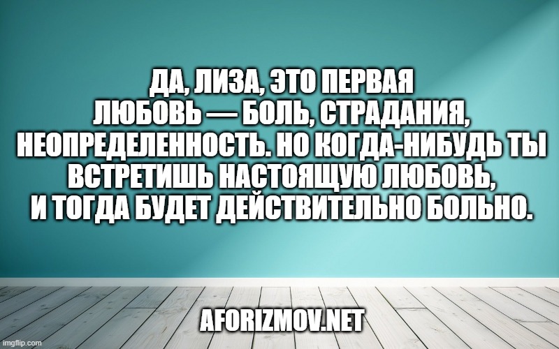 Да, Лиза, это первая Любовь — боль, страдания, неопределенность. Но когда-нибудь ты встретишь настоящую Любовь, и тогда будет действительно Больно.