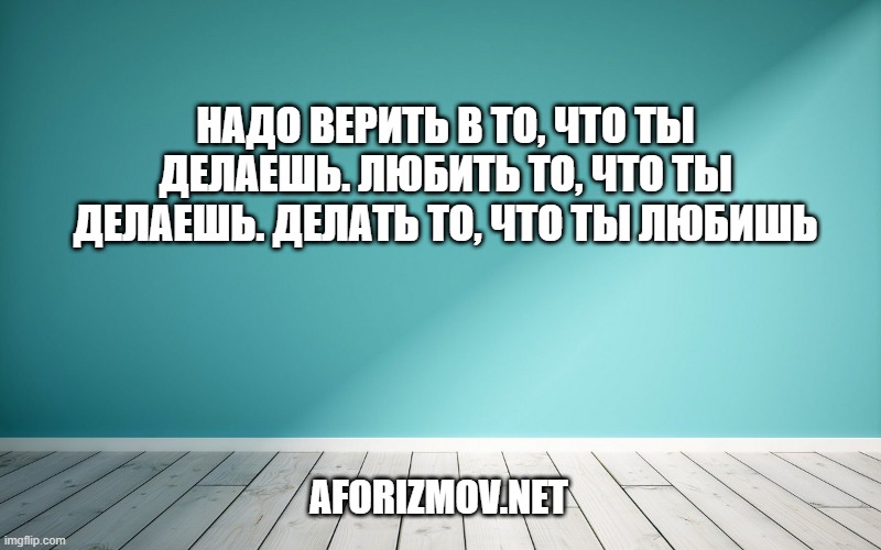 Надо верить в то, что ты делаешь. Любить то, что ты делаешь. Делать то, что ты любишь