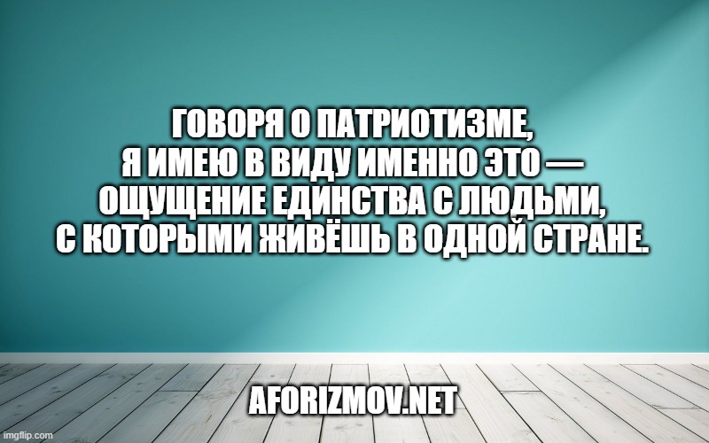Говоря о патриотизме, я имею в виду именно это — ощущение единства с людьми, с которыми живёшь в одной стране.