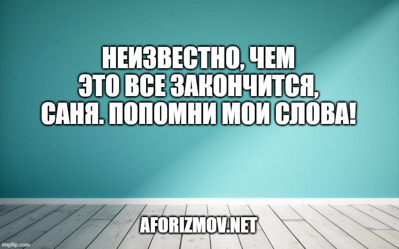 Неизвестно, чем это все закончится, Саня. Попомни мои слова!