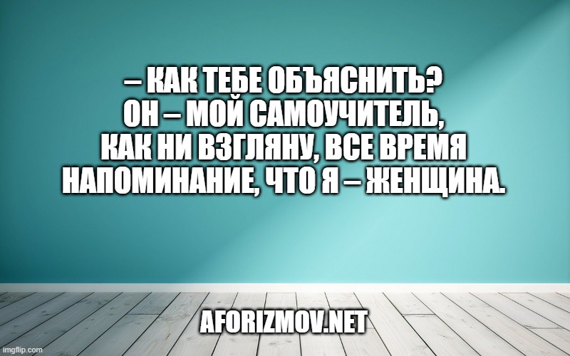 – Как тебе объяснить? Он – мой самоучитель, как ни взгляну, все время напоминание, что я – женщина.