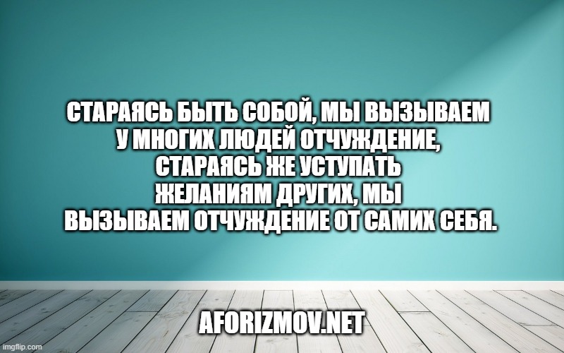 Стараясь быть собой, мы вызываем у многих людей отчуждение, стараясь же уступать желаниям других, мы вызываем отчуждение от самих себя.