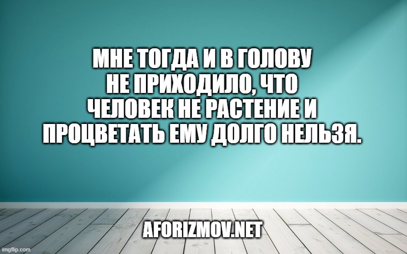 Мне тогда и в голову не приходило, что человек не растение и процветать ему долго нельзя.
