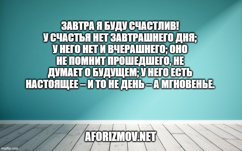 Завтра я буду счастлив! У счастья нет завтрашнего дня; у него нет и вчерашнего; оно не помнит прошедшего, не думает о будущем; у него есть настоящее – и то не день – а мгновенье.