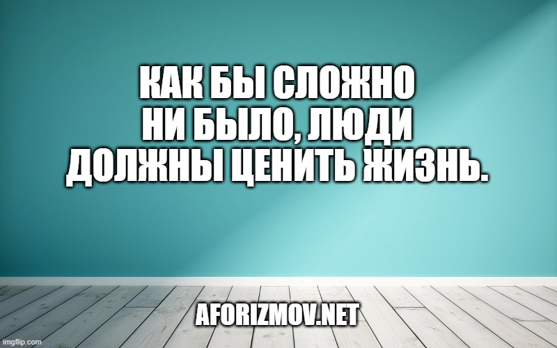 Как бы сложно ни было, люди должны ценить жизнь.