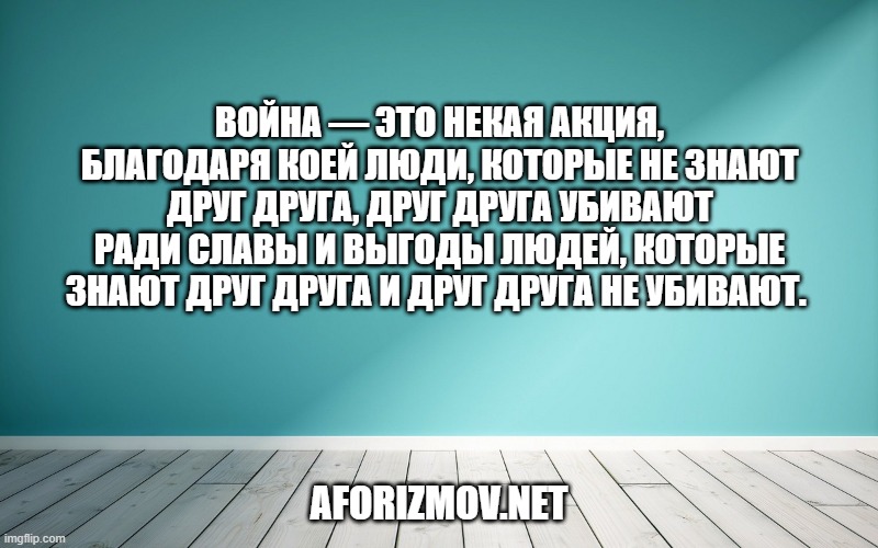 Война — это некая акция, благодаря коей люди, которые не знают друг друга, друг друга убивают ради славы и выгоды людей, которые знают друг друга и друг друга не убивают. 