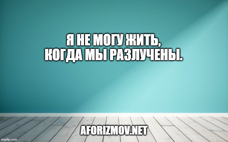 Я не могу жить, когда мы разлучены.