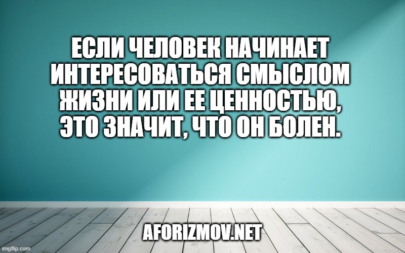 Если человек начинает интересоваться смыслом жизни или ее ценностью, это значит, что он болен.