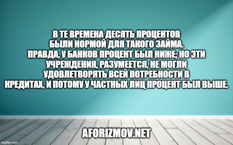В те времена десять процентов были нормой для такого займа. Правда, у банков процент был ниже; но эти учреждения, разумеется, не могли удовлетворять всей потребности в кредитах, и потому у частных лиц процент был выше.