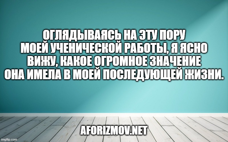 Оглядываясь на эту пору моей ученической работы, я ясно вижу, какое огромное значение она имела в моей последующей жизни.