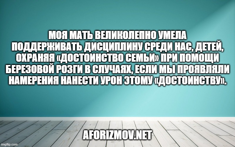 Моя мать великолепно умела поддерживать дисциплину среди нас, детей, охраняя «достоинство семьи» при помощи березовой розги в случаях, если мы проявляли намерения нанести урон этому «достоинству».