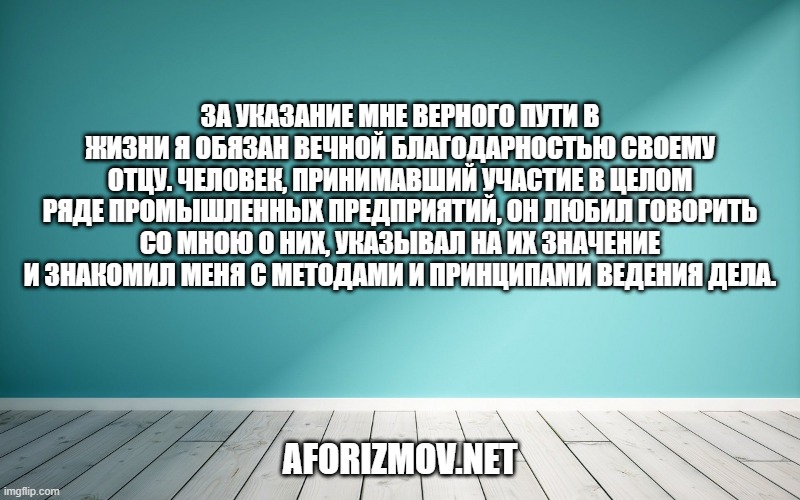 За указание мне верного пути в жизни я обязан вечной благодарностью своему отцу. Человек, принимавший участие в целом ряде промышленных предприятий, он любил говорить со мною о них, указывал на их значение и знакомил меня с методами и принципами ведения дела.