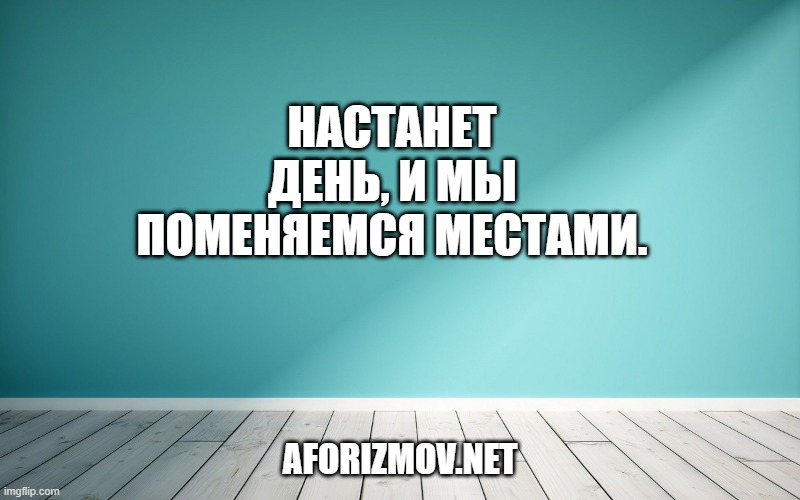 Настанет день, и мы поменяемся местами.