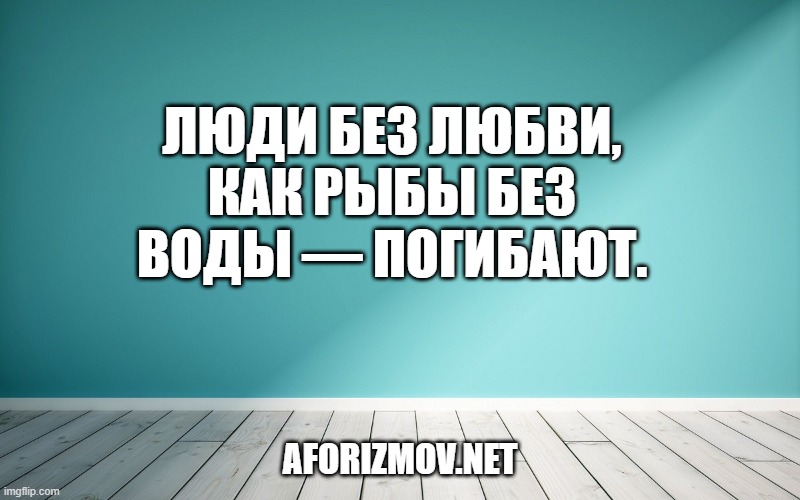 Люди без любви, как рыбы без воды — погибают.
