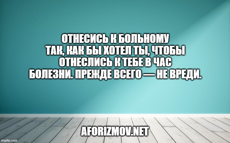 Отнесись к больному так, как бы хотел ты, чтобы отнеслись к тебе в час болезни. Прежде всего — не вреди.