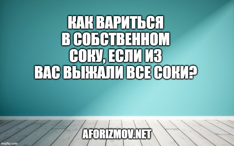 Как вариться в собственном соку, если из вас выжали все соки?