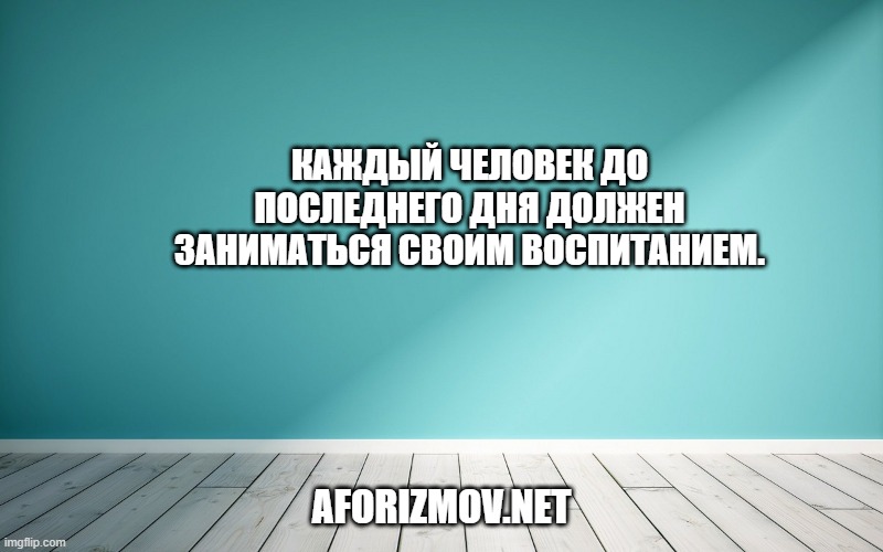 Каждый человек до последнего дня должен зани¬маться своим воспитанием.