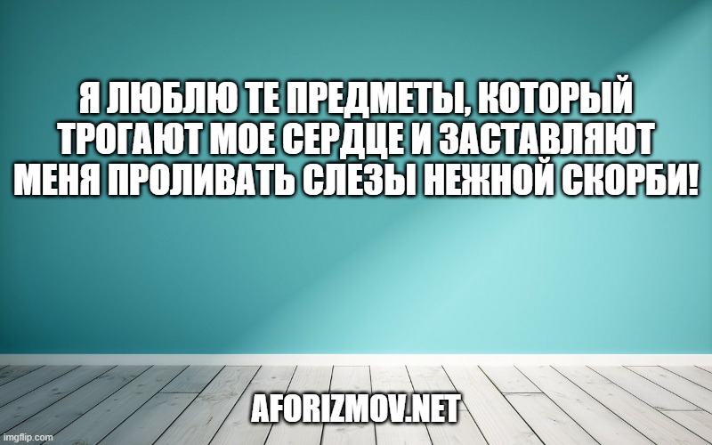 Я люблю те предметы, который трогают мое сердце и заставляют меня проливать слезы нежной скорби!