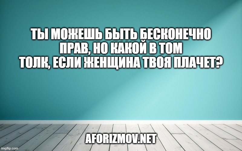Ты можешь быть бесконечно прав, но какой в том толк, если женщина твоя плачет?