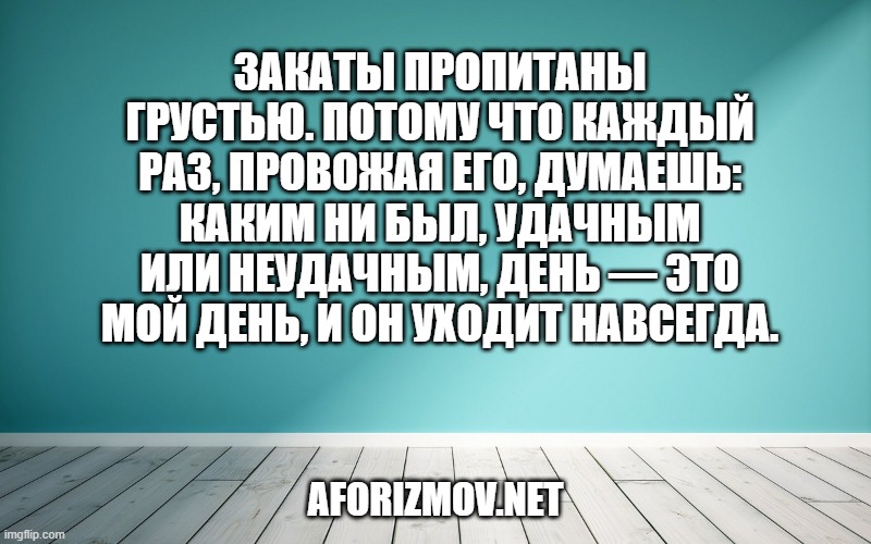Закаты пропитаны грустью. Потому что каждый раз, провожая его, думаешь: каким ни был, удачным или неудачным, день — это мой день, и он уходит навсегда.