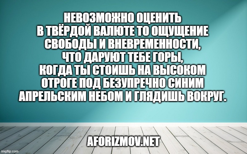 Невозможно оценить в твёрдой валюте то ощущение свободы и вневременности, что даруют тебе горы, когда ты стоишь на высоком отроге под безупречно синим апрельским небом и глядишь вокруг.