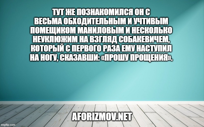 Тут же познакомился он с весьма обходительным и учтивым помещиком Маниловым и несколько неуклюжим на взгляд Собакевичем, который с первого раза ему наступил на ногу, сказавши: «Прошу прощения».