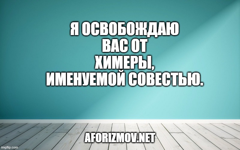 Я освобождаю вас от химеры, именуемой совестью.