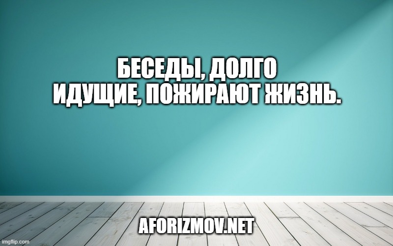 Беседы, долго идущие, пожирают жизнь.