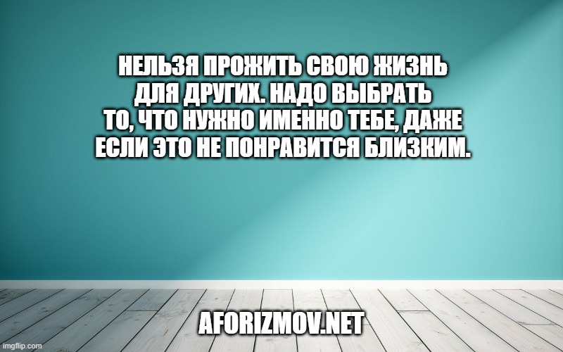 Нельзя прожить свою жизнь для других. Надо выбрать то, что нужно именно тебе, даже если это не понравится близким.