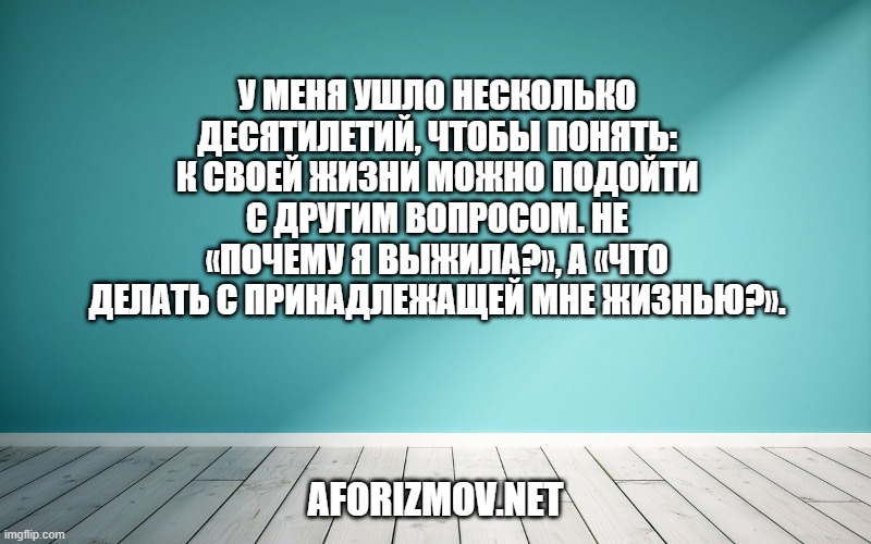 У меня ушло несколько десятилетий, чтобы понять: к своей жизни можно подойти с другим вопросом. Не «Почему я выжила?», а «Что делать с принадлежащей мне жизнью?».