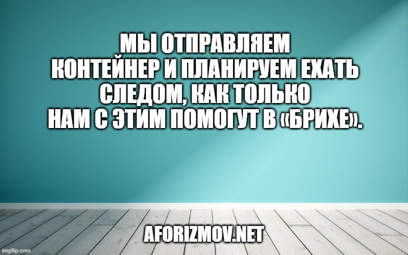 Мы отправляем контейнер и планируем ехать следом, как только нам с этим помогут в «Брихе».
